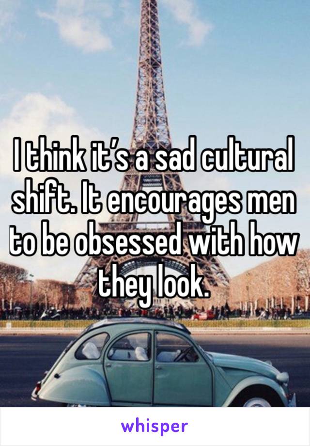 I think it’s a sad cultural shift. It encourages men to be obsessed with how they look. 