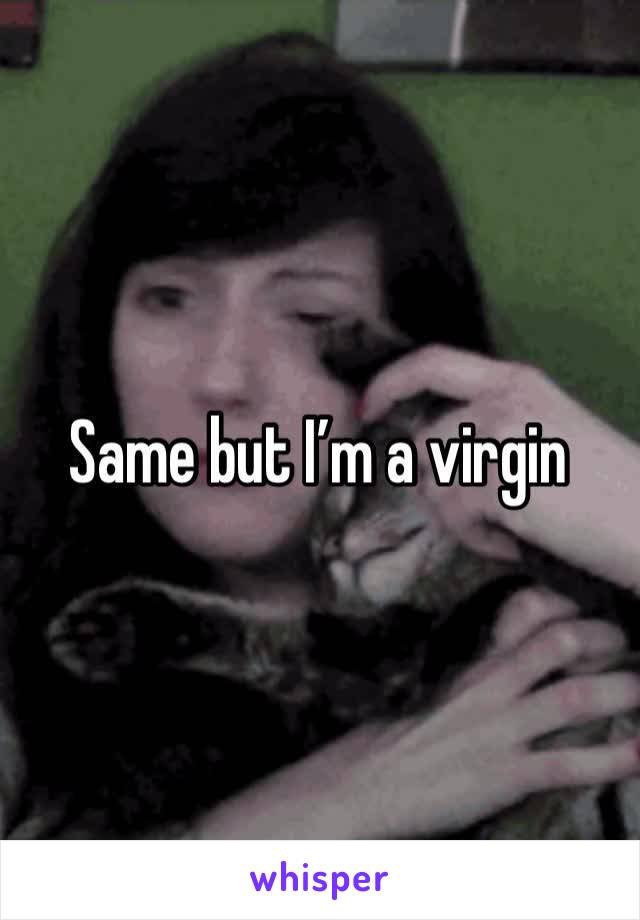 Same but I’m a virgin 