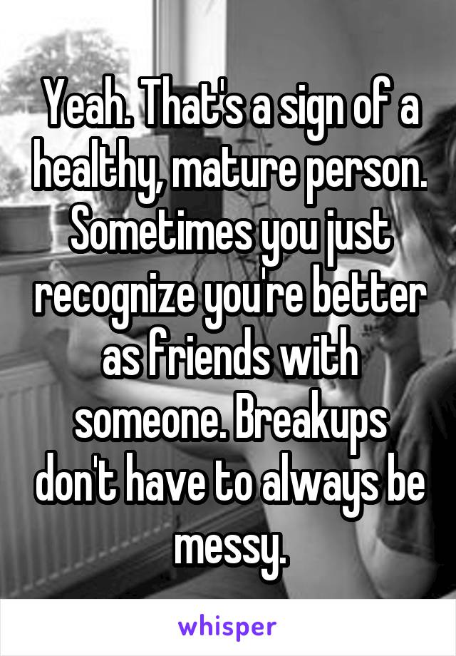 Yeah. That's a sign of a healthy, mature person. Sometimes you just recognize you're better as friends with someone. Breakups don't have to always be messy.