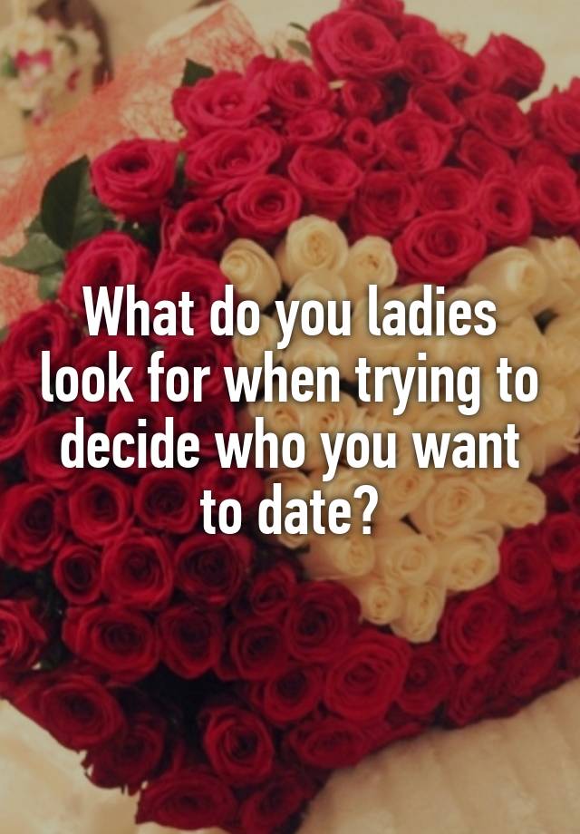 What do you ladies look for when trying to decide who you want to date?