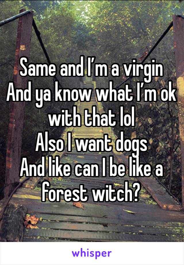 Same and I’m a virgin
And ya know what I’m ok with that lol
Also I want dogs
And like can I be like a forest witch? 