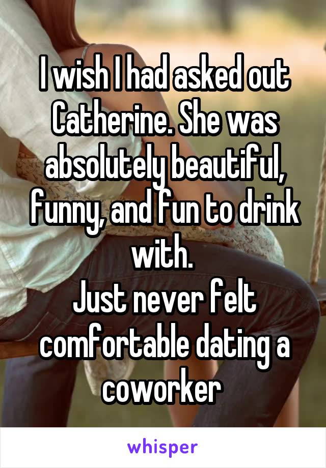 I wish I had asked out Catherine. She was absolutely beautiful, funny, and fun to drink with. 
Just never felt comfortable dating a coworker 