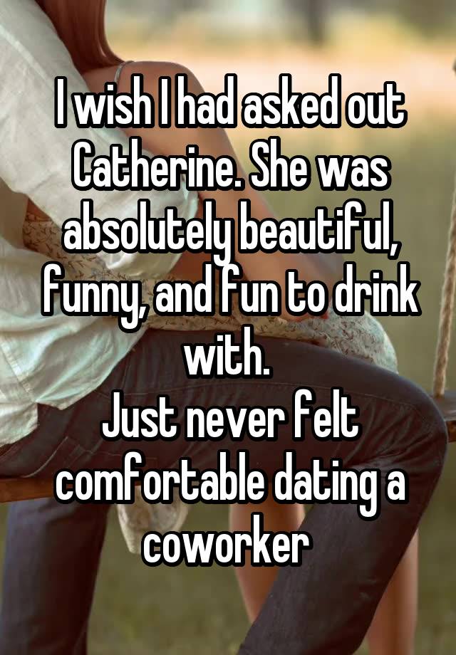 I wish I had asked out Catherine. She was absolutely beautiful, funny, and fun to drink with. 
Just never felt comfortable dating a coworker 