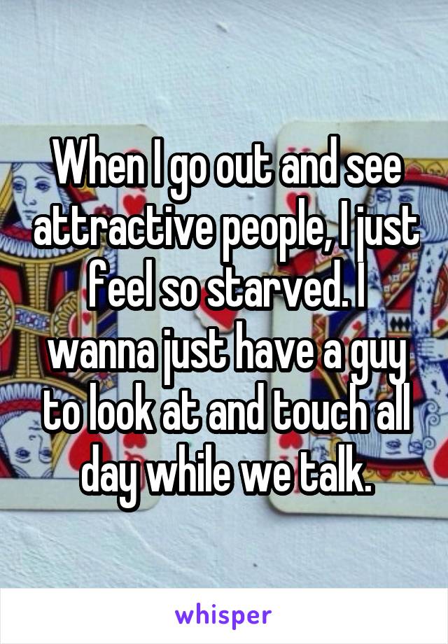 When I go out and see attractive people, I just feel so starved. I wanna just have a guy to look at and touch all day while we talk.