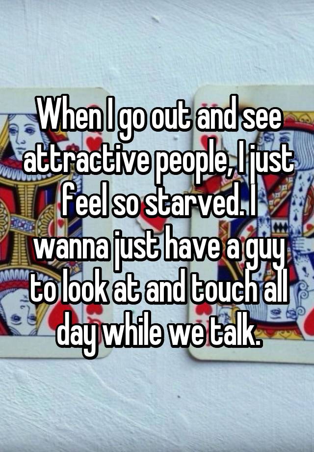 When I go out and see attractive people, I just feel so starved. I wanna just have a guy to look at and touch all day while we talk.