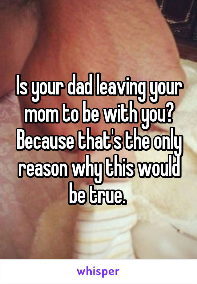 Is your dad leaving your mom to be with you? Because that's the only reason why this would be true. 