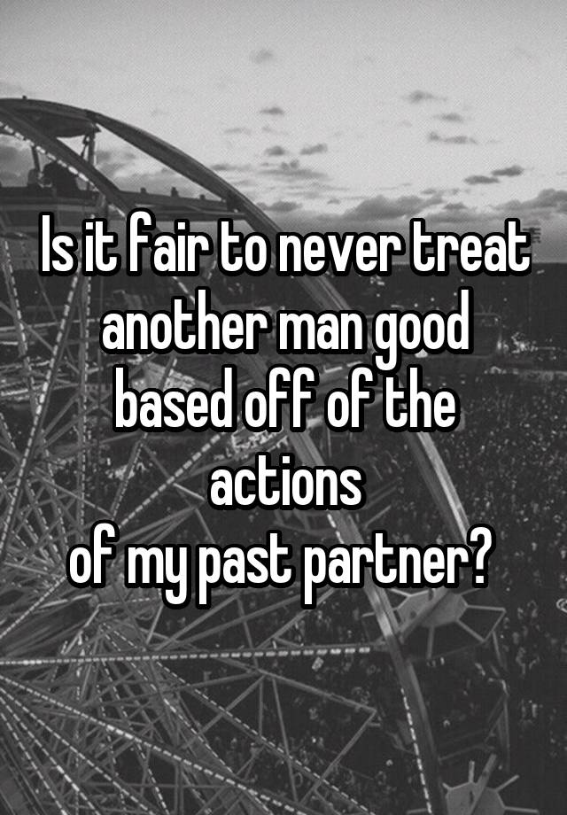Is it fair to never treat another man good based off of the actions
of my past partner? 