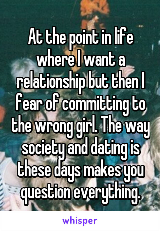 At the point in life where I want a relationship but then I fear of committing to the wrong girl. The way society and dating is these days makes you question everything.