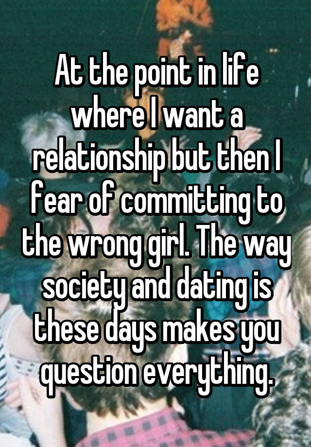 At the point in life where I want a relationship but then I fear of committing to the wrong girl. The way society and dating is these days makes you question everything.