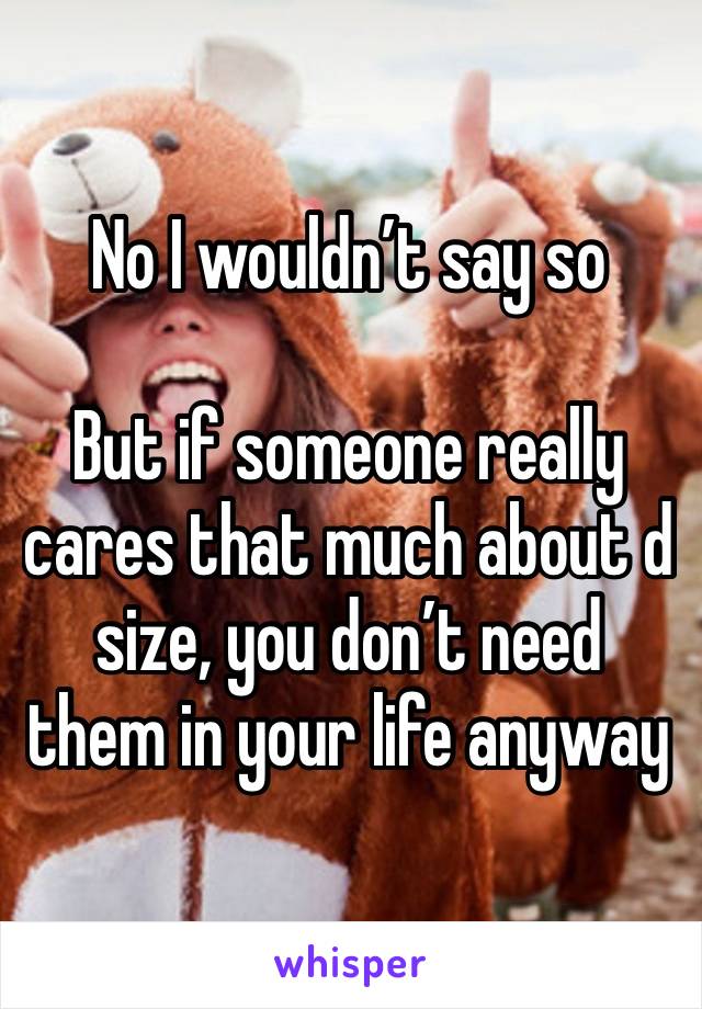 No I wouldn’t say so

But if someone really cares that much about d size, you don’t need them in your life anyway