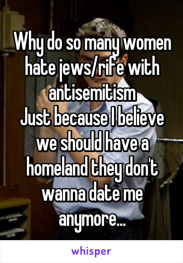 Why do so many women hate jews/rife with antisemitism
Just because I believe we should have a homeland they don't wanna date me anymore...