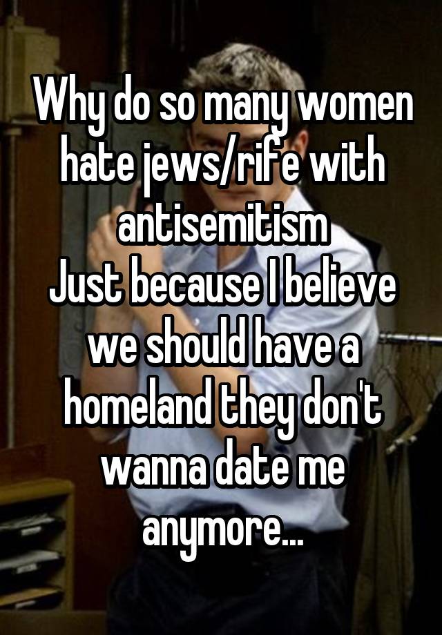 Why do so many women hate jews/rife with antisemitism
Just because I believe we should have a homeland they don't wanna date me anymore...