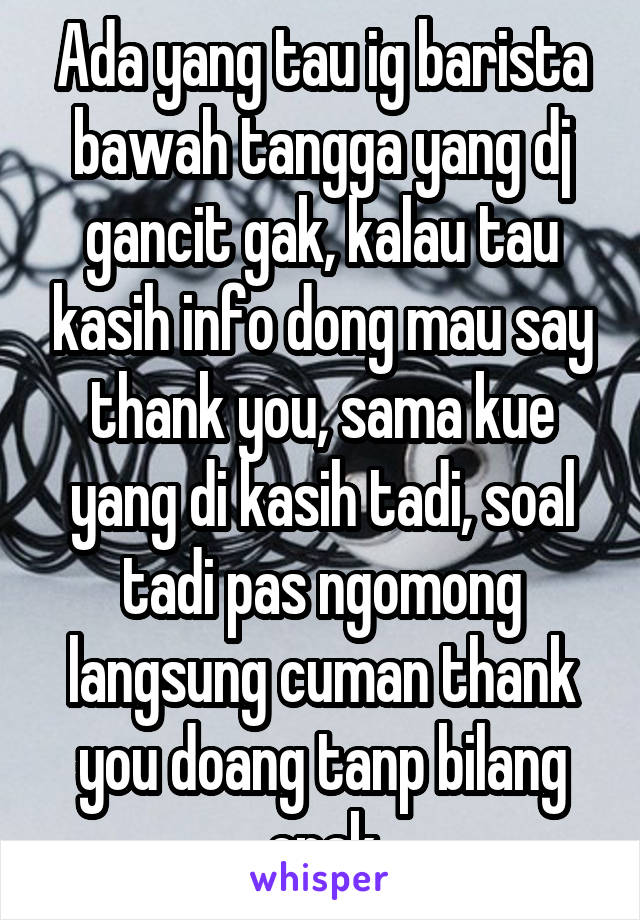 Ada yang tau ig barista bawah tangga yang dj gancit gak, kalau tau kasih info dong mau say thank you, sama kue yang di kasih tadi, soal tadi pas ngomong langsung cuman thank you doang tanp bilang enak