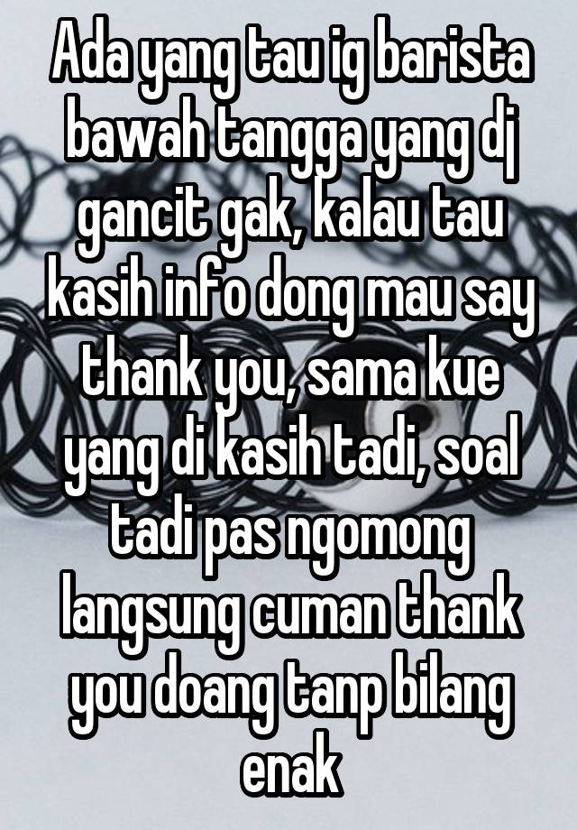 Ada yang tau ig barista bawah tangga yang dj gancit gak, kalau tau kasih info dong mau say thank you, sama kue yang di kasih tadi, soal tadi pas ngomong langsung cuman thank you doang tanp bilang enak