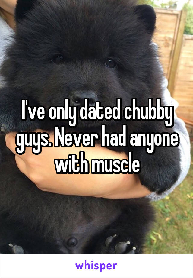 I've only dated chubby guys. Never had anyone with muscle