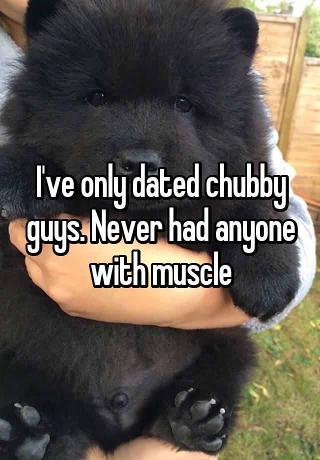 I've only dated chubby guys. Never had anyone with muscle