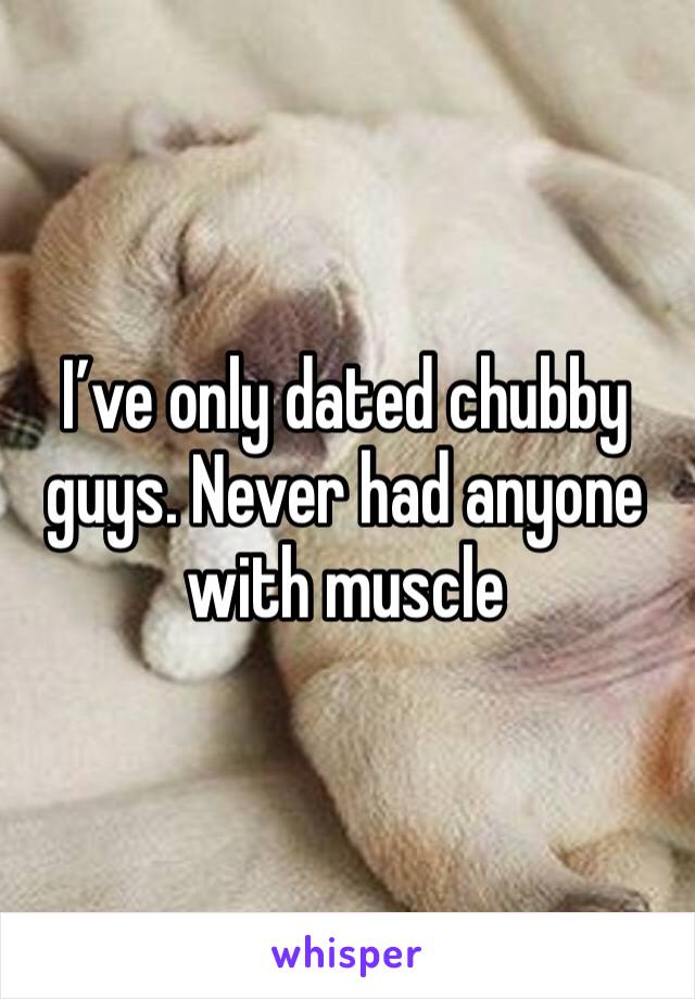 I’ve only dated chubby guys. Never had anyone with muscle