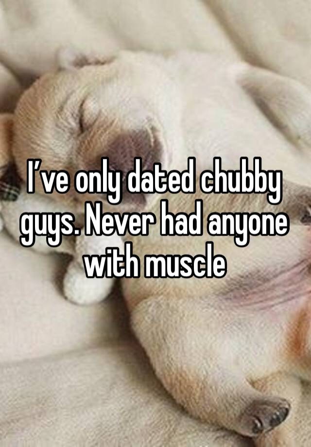 I’ve only dated chubby guys. Never had anyone with muscle