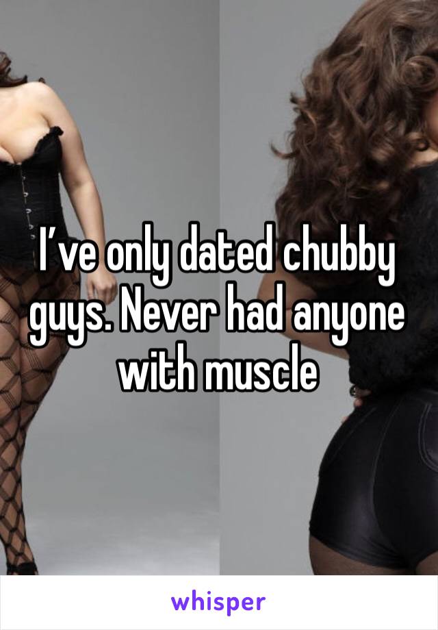 I’ve only dated chubby guys. Never had anyone with muscle