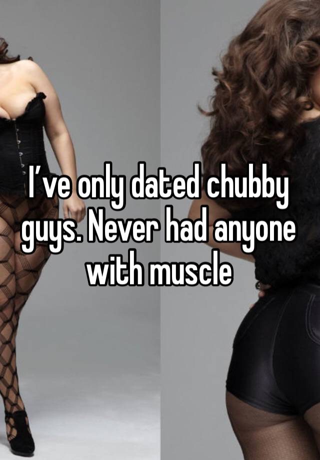 I’ve only dated chubby guys. Never had anyone with muscle