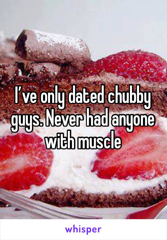 I’ve only dated chubby guys. Never had anyone with muscle