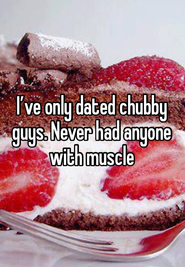 I’ve only dated chubby guys. Never had anyone with muscle