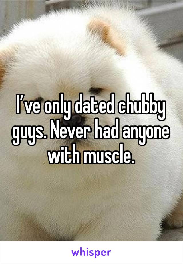 I’ve only dated chubby guys. Never had anyone with muscle.