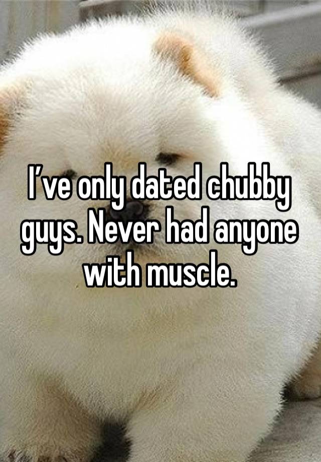 I’ve only dated chubby guys. Never had anyone with muscle.