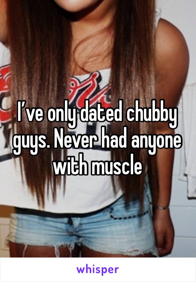 I’ve only dated chubby guys. Never had anyone with muscle