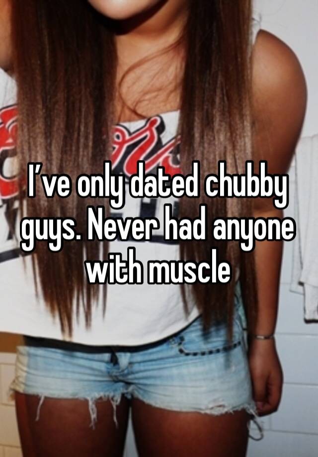 I’ve only dated chubby guys. Never had anyone with muscle