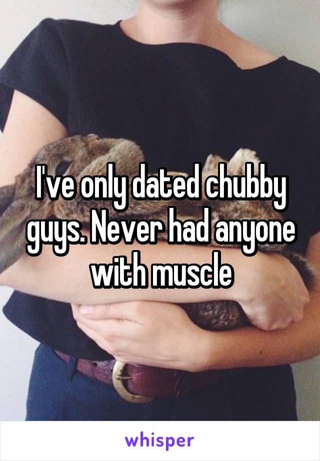 I've only dated chubby guys. Never had anyone with muscle