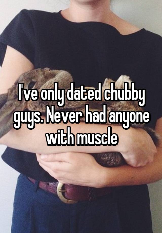 I've only dated chubby guys. Never had anyone with muscle