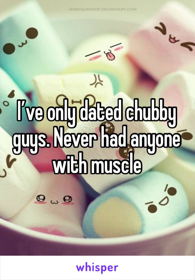 I’ve only dated chubby guys. Never had anyone with muscle 