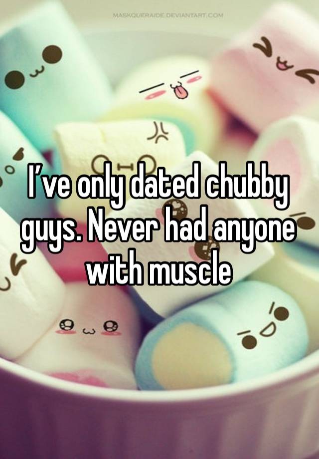 I’ve only dated chubby guys. Never had anyone with muscle 