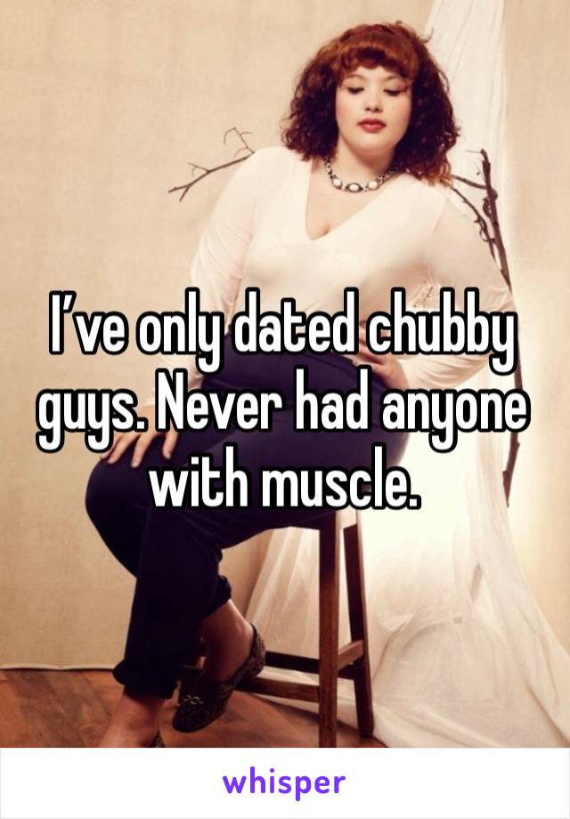 I’ve only dated chubby guys. Never had anyone with muscle.