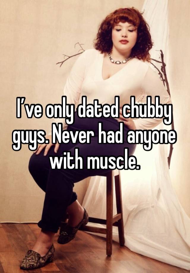 I’ve only dated chubby guys. Never had anyone with muscle.