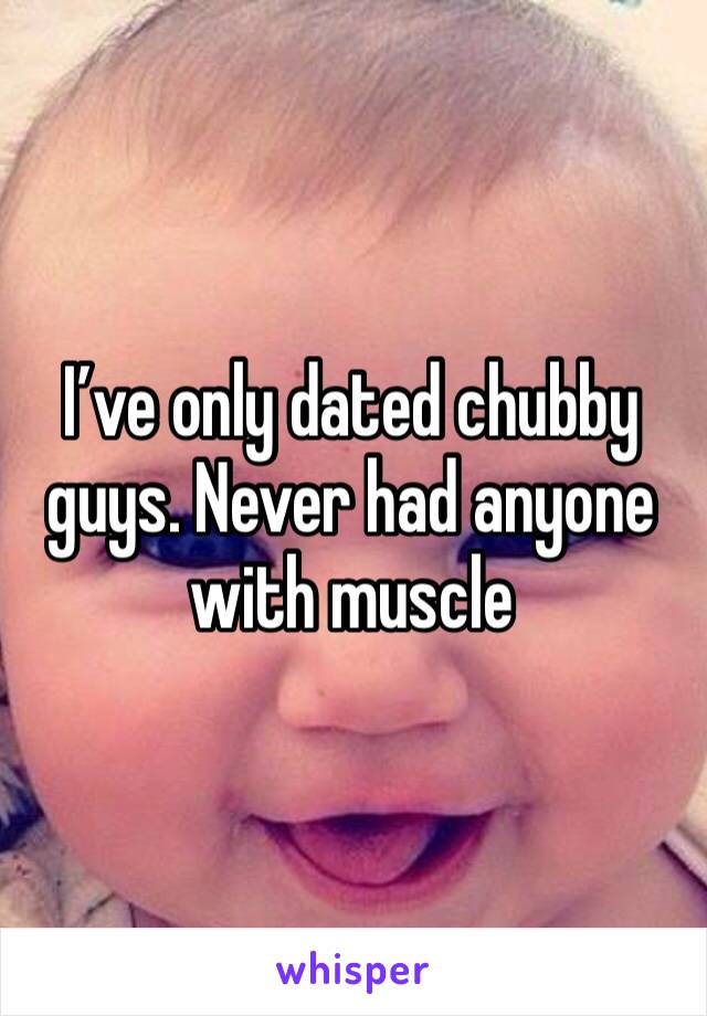 I’ve only dated chubby guys. Never had anyone with muscle