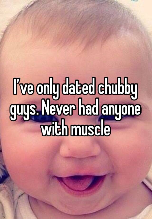 I’ve only dated chubby guys. Never had anyone with muscle