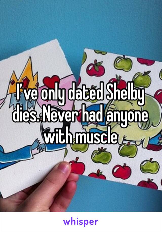 I’ve only dated Shelby dies. Never had anyone with muscle