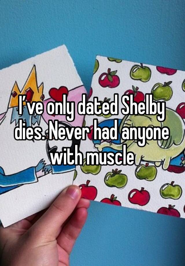 I’ve only dated Shelby dies. Never had anyone with muscle