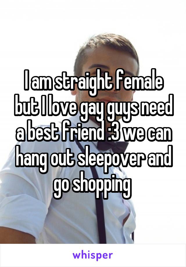 I am straight female but I love gay guys need a best friend :3 we can hang out sleepover and go shopping 