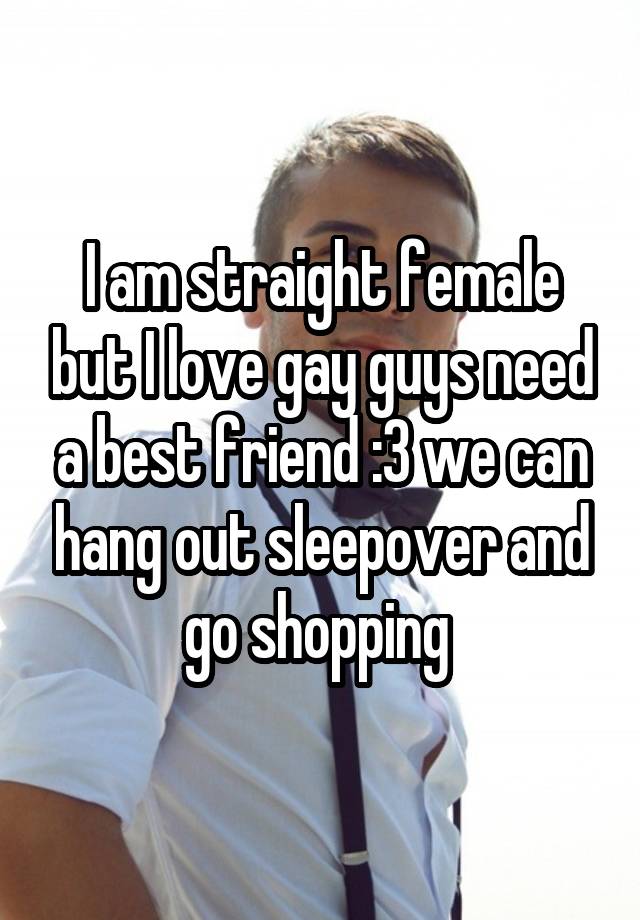 I am straight female but I love gay guys need a best friend :3 we can hang out sleepover and go shopping 