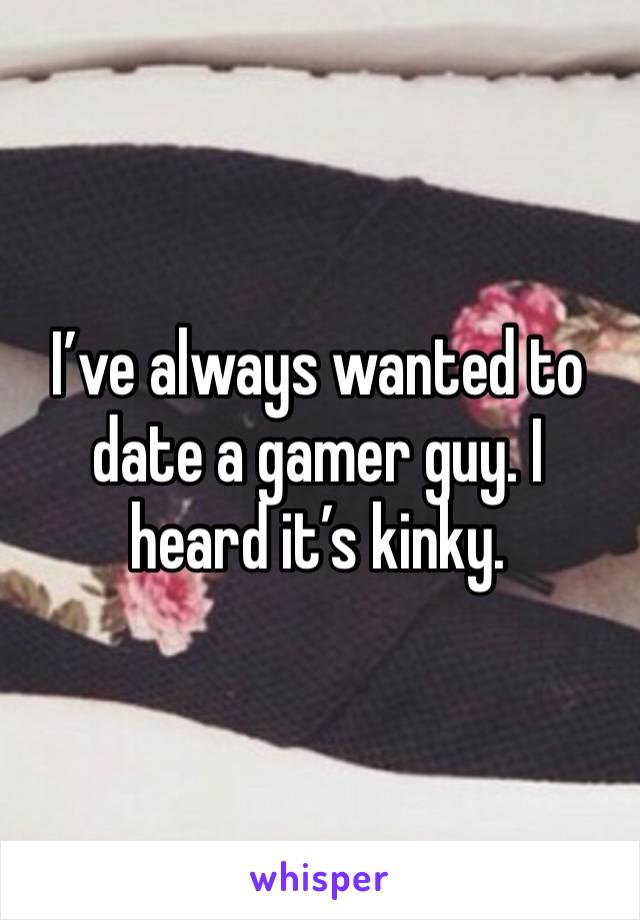 I’ve always wanted to date a gamer guy. I heard it’s kinky.