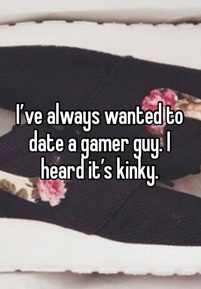 I’ve always wanted to date a gamer guy. I heard it’s kinky.