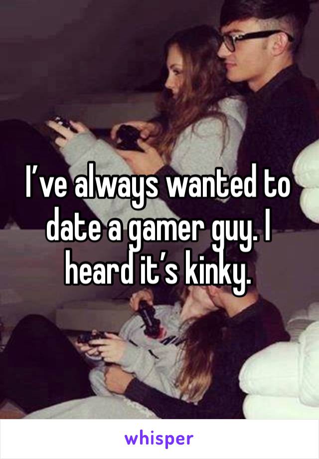 I’ve always wanted to date a gamer guy. I heard it’s kinky.