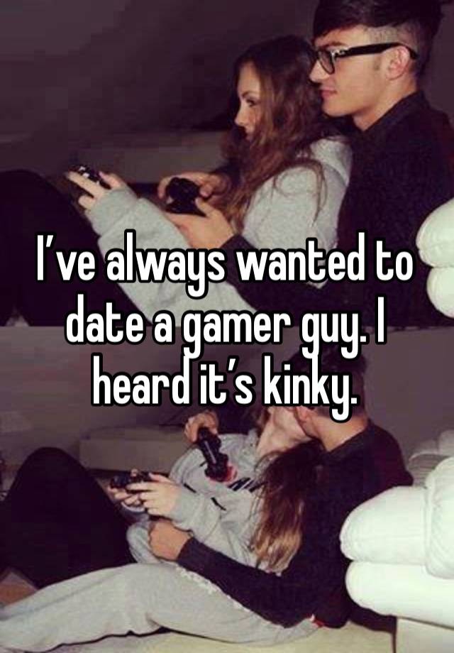 I’ve always wanted to date a gamer guy. I heard it’s kinky.