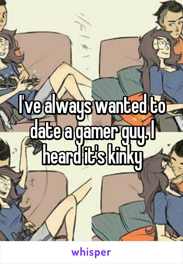 I've always wanted to date a gamer guy. I heard it's kinky