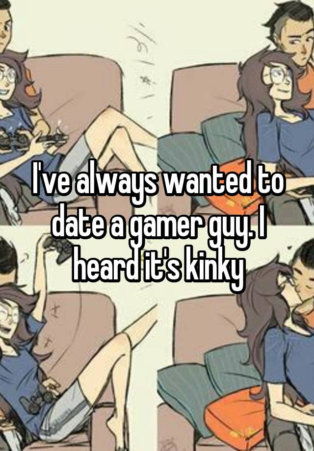 I've always wanted to date a gamer guy. I heard it's kinky