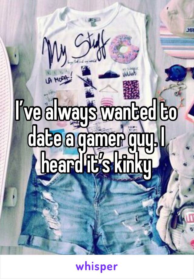 I’ve always wanted to date a gamer guy. I heard it’s kinky