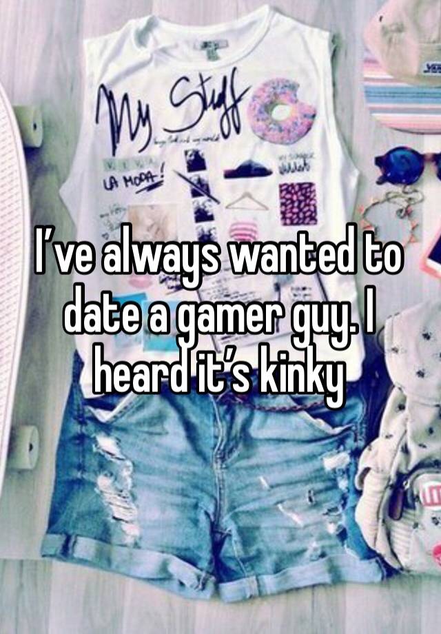 I’ve always wanted to date a gamer guy. I heard it’s kinky